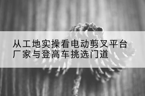 聂荣电动剪叉升降平台厂家-从工地实操看电动剪叉平台厂家与登高车挑选门道