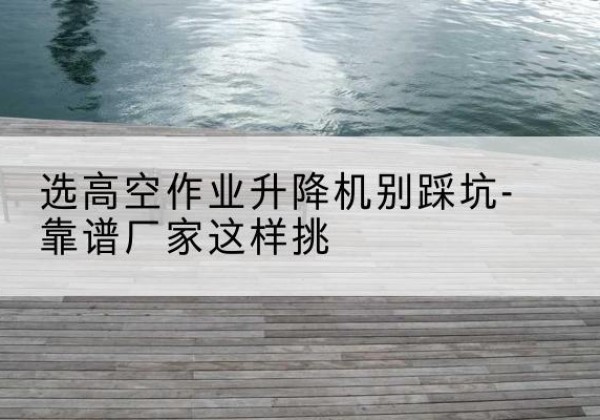 聂荣剪叉式升降机厂家-选高空作业升降机别踩坑-靠谱厂家这样挑