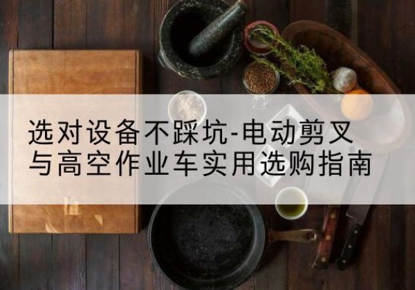 聂荣电动剪叉升降平台怎么选-选对设备不踩坑-电动剪叉与高空作业车实用选购指南