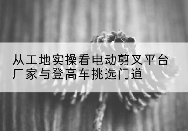 聂荣电动剪叉升降平台厂家-从工地实操看电动剪叉平台厂家与登高车挑选门道